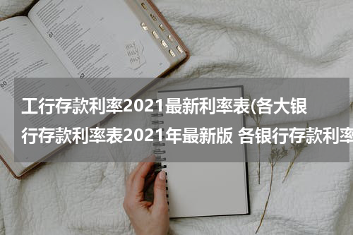 工行存款利率2021最新利率表(各大银行存款利率表2021年最新版 各银行存款利率一览)