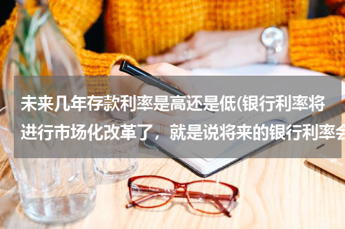 未来几年存款利率是高还是低(银行利率将进行市场化改革了，就是说将来的银行利率会越来越低了？)