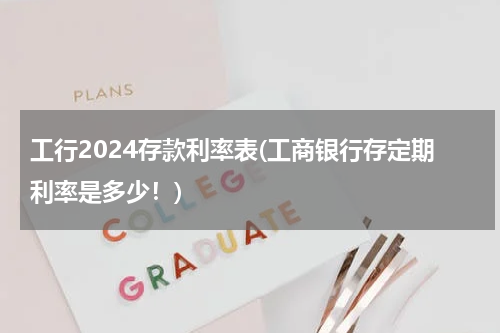 工行2024存款利率表(工商银行存定期利率是多少！)