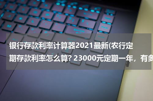 银行存款利率计算器2021最新(农行定期存款利率怎么算? 23000元定期一年，有多少利息？)