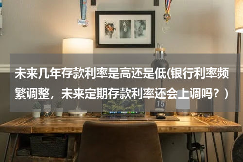 未来几年存款利率是高还是低(银行利率频繁调整，未来定期存款利率还会上调吗？)
