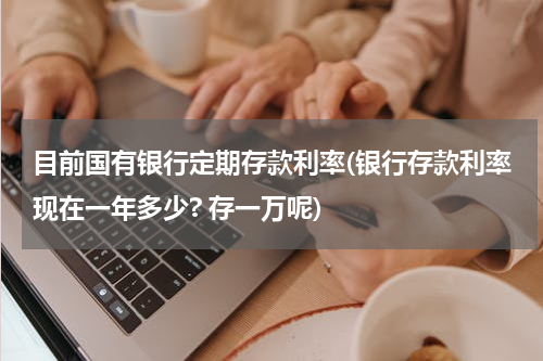 目前国有银行定期存款利率(银行存款利率现在一年多少? 存一万呢)