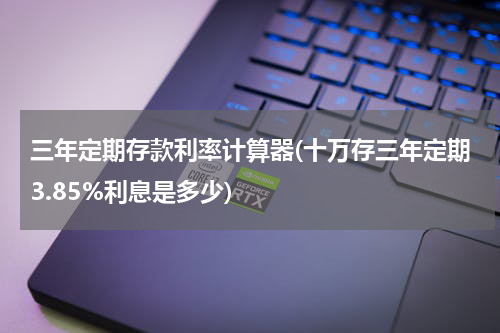三年定期存款利率计算器(十万存三年定期3.85%利息是多少)