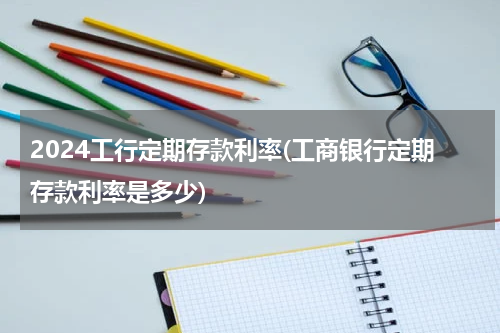 2024工行定期存款利率(工商银行定期存款利率是多少)
