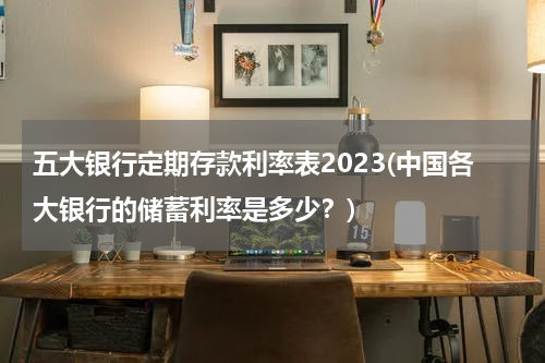 五大银行定期存款利率表2023(中国各大银行的储蓄利率是多少？)