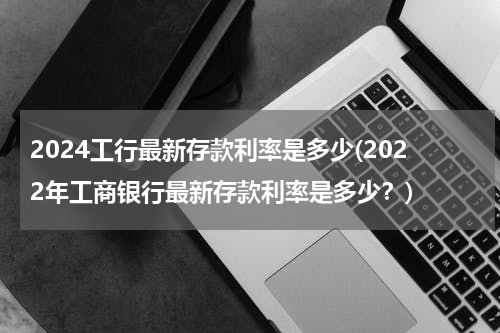 2024工行最新存款利率是多少(2022年工商银行最新存款利率是多少？)