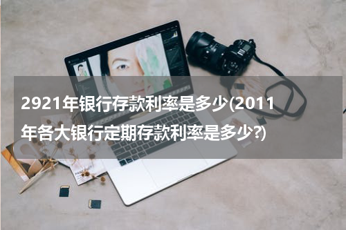 2921年银行存款利率是多少(2011年各大银行定期存款利率是多少?)