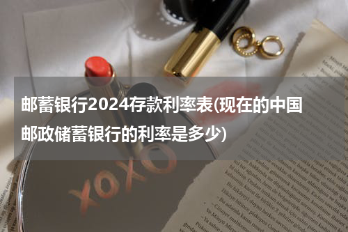 邮蓄银行2024存款利率表(现在的中国邮政储蓄银行的利率是多少)