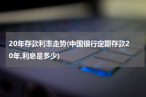 20年存款利率走势(中国银行定期存款20年,利息是多少)