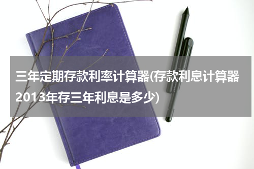 三年定期存款利率计算器(存款利息计算器2013年存三年利息是多少)