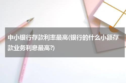 中小银行存款利率最高(银行的什么小额存款业务利息最高?)