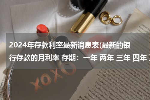 2024年存款利率最新消息表(最新的银行存款的月利率 存期：一年 两年 三年 四年 五年 月利率： 年利率： 是什么啊)