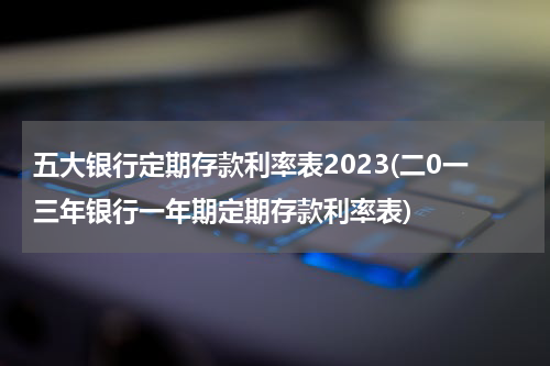五大银行定期存款利率表2023(二0一三年银行一年期定期存款利率表)