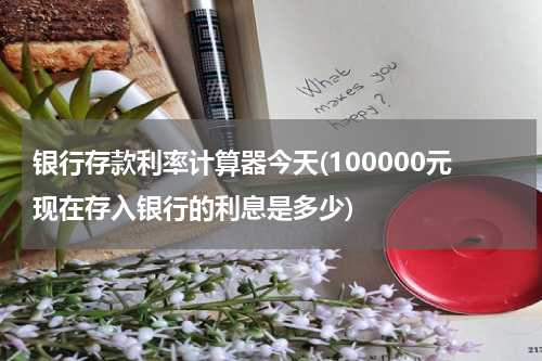 银行存款利率计算器今天(100000元现在存入银行的利息是多少)