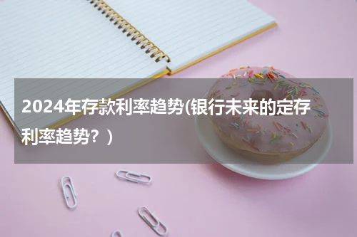 2024年存款利率趋势(银行未来的定存利率趋势？)