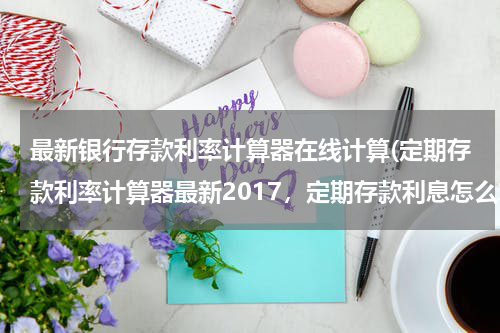 最新银行存款利率计算器在线计算(定期存款利率计算器最新2017，定期存款利息怎么算)