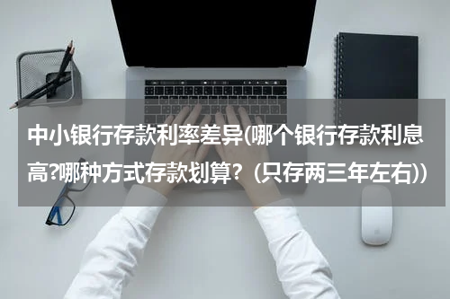中小银行存款利率差异(哪个银行存款利息高?哪种方式存款划算？(只存两三年左右))