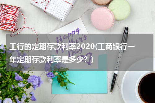 工行的定期存款利率2020(工商银行一年定期存款利率是多少？)