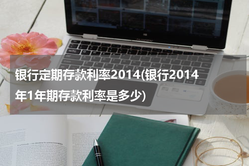 银行定期存款利率2014(银行2014年1年期存款利率是多少)