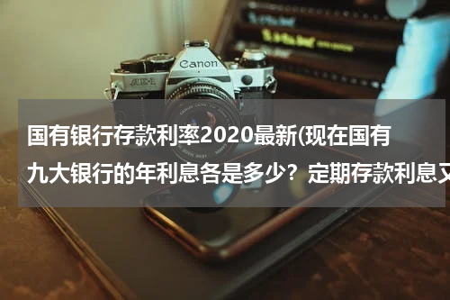 国有银行存款利率2020最新(现在国有九大银行的年利息各是多少？定期存款利息又是多少？)