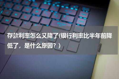 存款利率怎么又降了(银行利率比半年前降低了，是什么原因？)