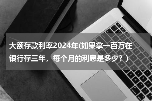 大额存款利率2024年(如果拿一百万在银行存三年，每个月的利息是多少？)