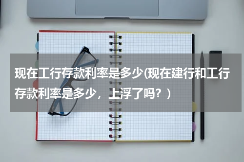 现在工行存款利率是多少(现在建行和工行存款利率是多少，上浮了吗？)