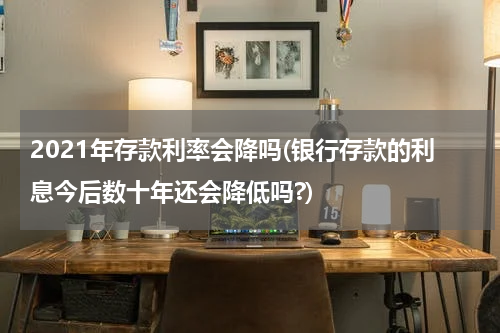 2021年存款利率会降吗(银行存款的利息今后数十年还会降低吗?)