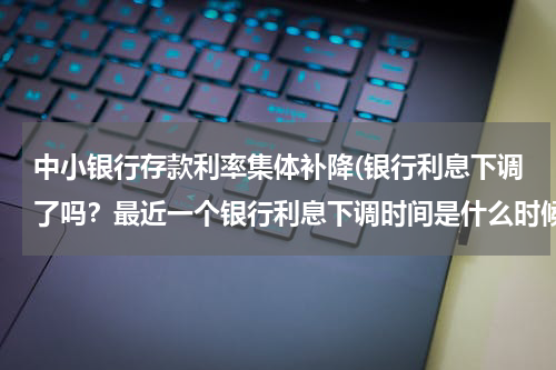 中小银行存款利率集体补降(银行利息下调了吗？最近一个银行利息下调时间是什么时候)