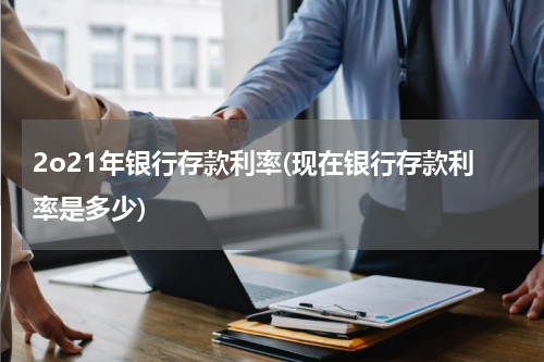2o21年银行存款利率(现在银行存款利率是多少)