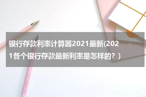 银行存款利率计算器2021最新(2021各个银行存款最新利率是怎样的？)