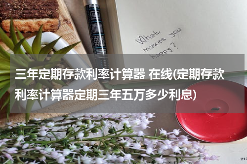 三年定期存款利率计算器 在线(定期存款利率计算器定期三年五万多少利息)