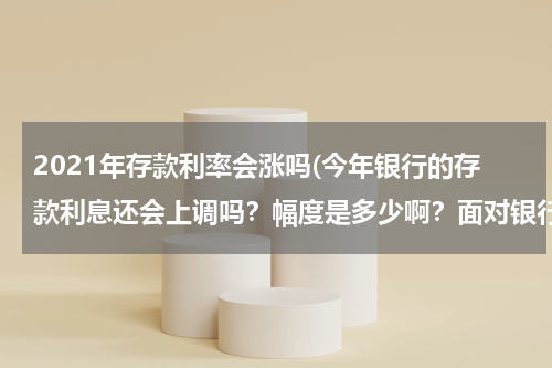 2021年存款利率会涨吗(今年银行的存款利息还会上调吗？幅度是多少啊？面对银行利息的变化普通老百姓如何看待，如何存款？)
