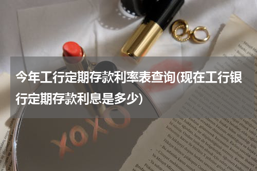 今年工行定期存款利率表查询(现在工行银行定期存款利息是多少)
