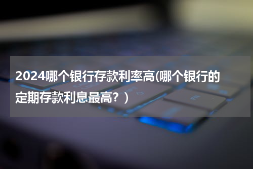 2024哪个银行存款利率高(哪个银行的定期存款利息最高？)