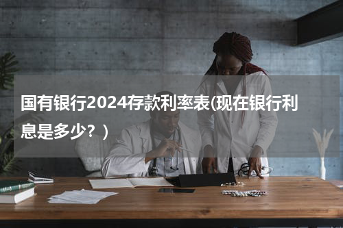 国有银行2024存款利率表(现在银行利息是多少？)