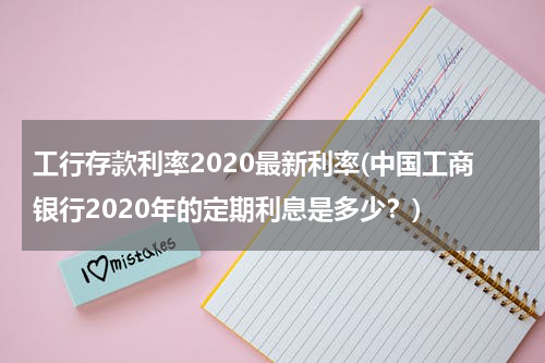 工行存款利率2020最新利率(中国工商银行2020年的定期利息是多少？)