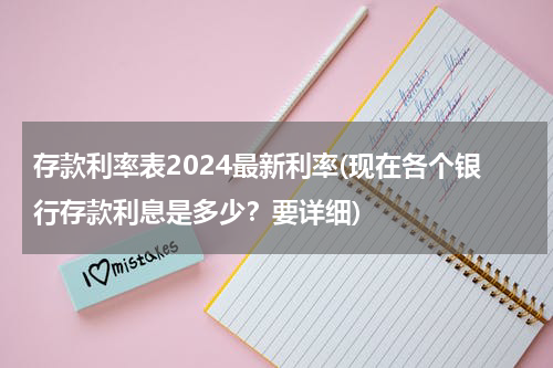 存款利率表2024最新利率(现在各个银行存款利息是多少？要详细)