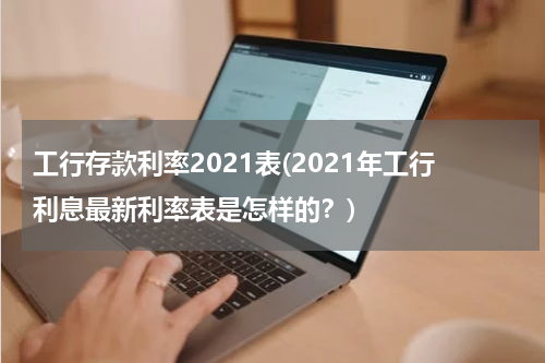 工行存款利率2021表(2021年工行利息最新利率表是怎样的？)