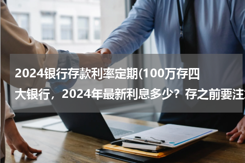 2024银行存款利率定期(100万存四大银行，2024年最新利息多少？存之前要注意哪些问题？)