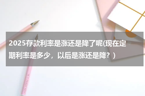 2025存款利率是涨还是降了呢(现在定期利率是多少，以后是涨还是降？)