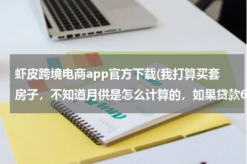 虾皮跨境电商app官方下载(我打算买套房子，不知道月供是怎么计算的，如果贷款60万的话分30年还清，一个月得还多少钱呢!)