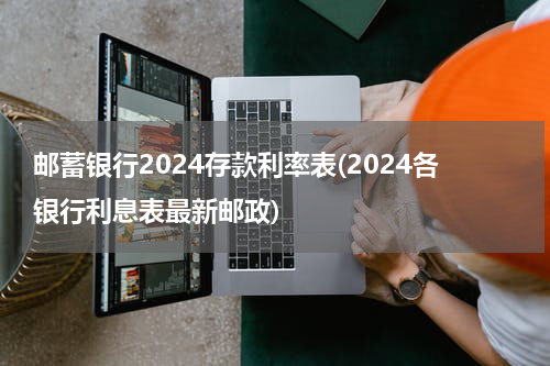 邮蓄银行2024存款利率表(2024各银行利息表最新邮政)