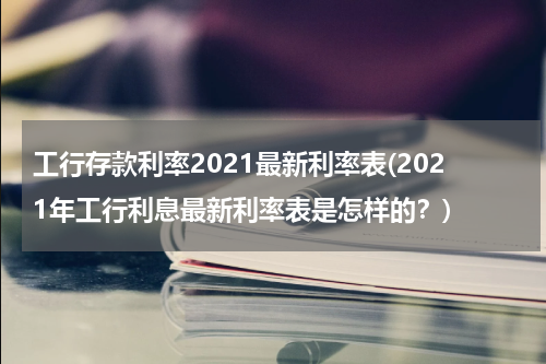 工行存款利率2021最新利率表(2021年工行利息最新利率表是怎样的？)