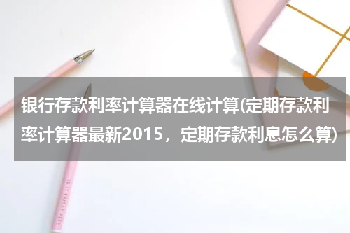 银行存款利率计算器在线计算(定期存款利率计算器最新2015，定期存款利息怎么算)