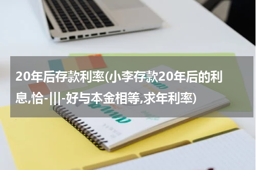 20年后存款利率(小李存款20年后的利息,恰-|||-好与本金相等,求年利率)