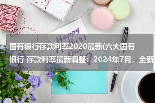 国有银行存款利率2020最新(六大国有银行 存款利率最新调整：2024年7月，全新存款利率利息表)