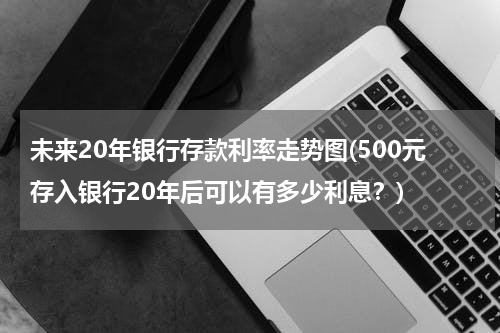 未来20年银行存款利率走势图(500元存入银行20年后可以有多少利息？)