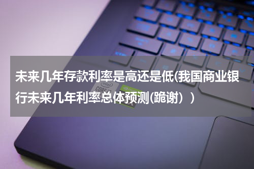 未来几年存款利率是高还是低(我国商业银行未来几年利率总体预测(跪谢）)