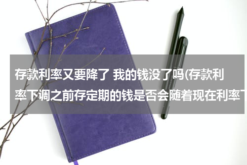 存款利率又要降了 我的钱没了吗(存款利率下调之前存定期的钱是否会随着现在利率下降而下降)
